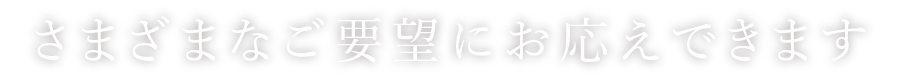 さまざまなご要望にお応えできます